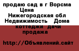 продаю сад в г.Ворсма › Цена ­ 450 000 - Нижегородская обл. Недвижимость » Дома, коттеджи, дачи продажа   